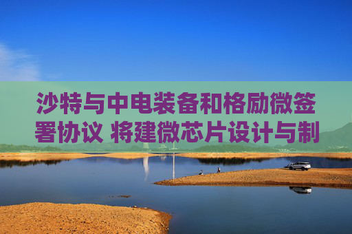 沙特与中电装备和格励微签署协议 将建微芯片设计与制造中心