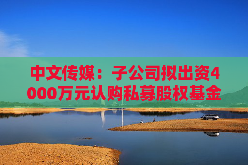 中文传媒：子公司拟出资4000万元认购私募股权基金份额