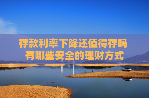 存款利率下降还值得存吗 有哪些安全的理财方式