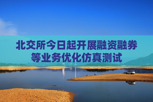 北交所今日起开展融资融券等业务优化仿真测试