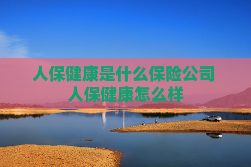 人保健康是什么保险公司 人保健康怎么样