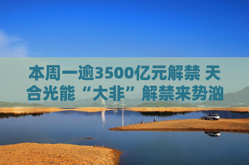 本周一逾3500亿元解禁 天合光能“大非”解禁来势汹汹