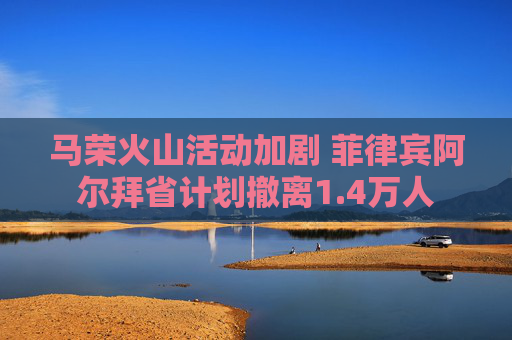 马荣火山活动加剧 菲律宾阿尔拜省计划撤离1.4万人