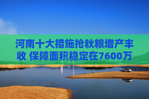 河南十大措施抢秋粮增产丰收 保障面积稳定在7600万亩以上