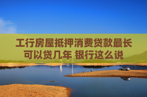 工行房屋抵押消费贷款最长可以贷几年 银行这么说