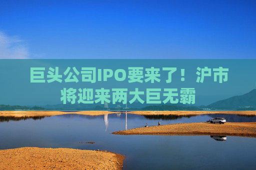 巨头公司IPO要来了！沪市将迎来两大巨无霸