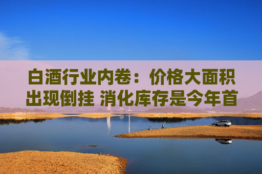 白酒行业内卷：价格大面积出现倒挂 消化库存是今年首要任务