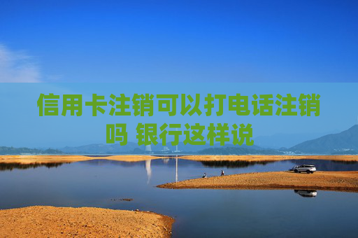 信用卡注销可以打电话注销吗 银行这样说