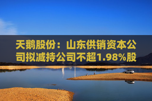 天鹅股份：山东供销资本公司拟减持公司不超1.98%股份