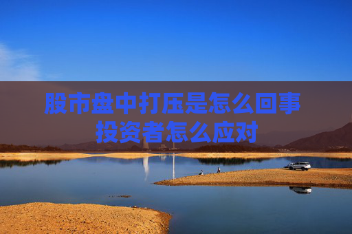 股市盘中打压是怎么回事 投资者怎么应对