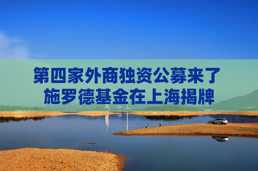 第四家外商独资公募来了 施罗德基金在上海揭牌