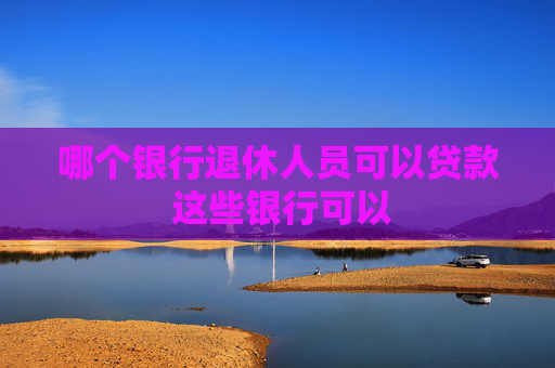 哪个银行退休人员可以贷款 这些银行可以