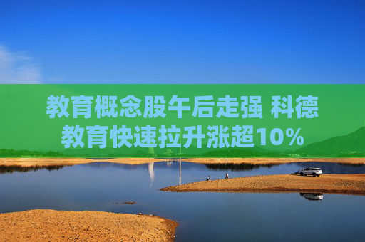 教育概念股午后走强 科德教育快速拉升涨超10%
