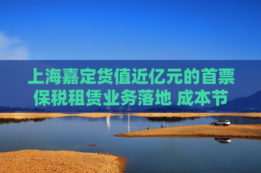 上海嘉定货值近亿元的首票保税租赁业务落地 成本节约九成