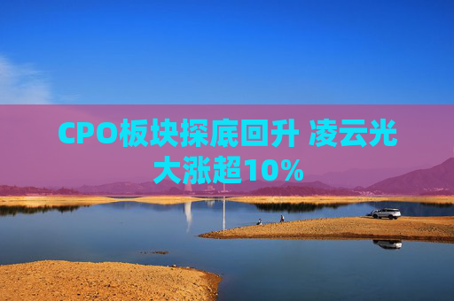 CPO板块探底回升 凌云光大涨超10%