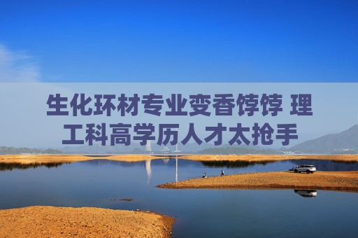 生化环材专业变香饽饽 理工科高学历人才太抢手