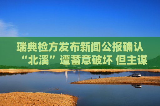 瑞典检方发布新闻公报确认“北溪”遭蓄意破坏 但主谋仍难确定
