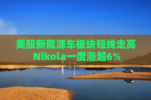 美股新能源车板块短线走高 Nikola一度涨超6%