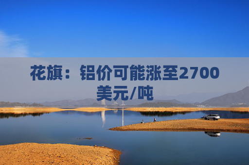 花旗：铝价可能涨至2700美元/吨