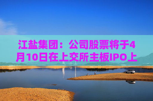 江盐集团：公司股票将于4月10日在上交所主板IPO上市
