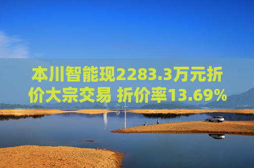 本川智能现2283.3万元折价大宗交易 折价率13.69%