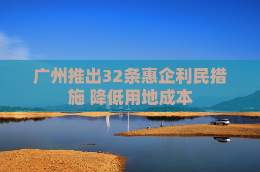 广州推出32条惠企利民措施 降低用地成本