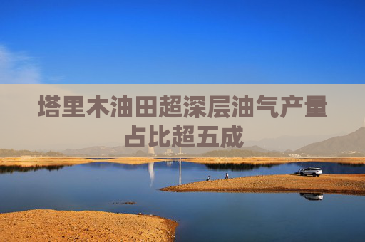 塔里木油田超深层油气产量占比超五成