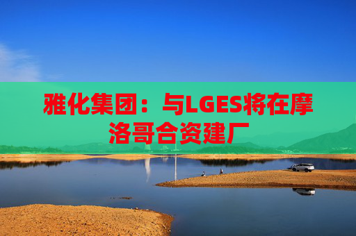 雅化集团：与LGES将在摩洛哥合资建厂