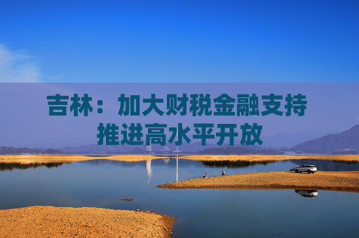 吉林：加大财税金融支持 推进高水平开放