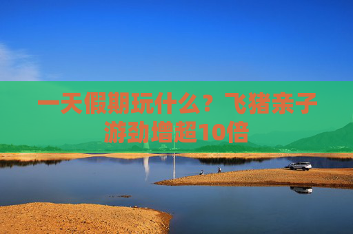 一天假期玩什么？飞猪亲子游劲增超10倍