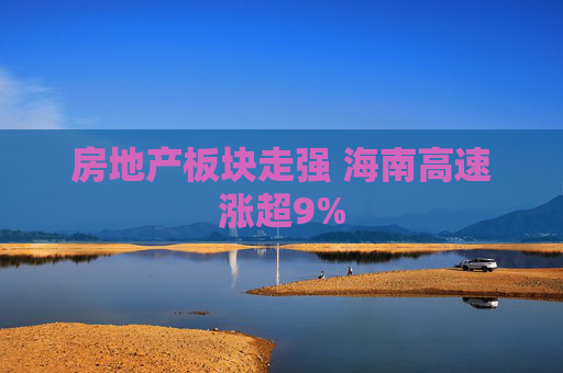 房地产板块走强 海南高速涨超9%