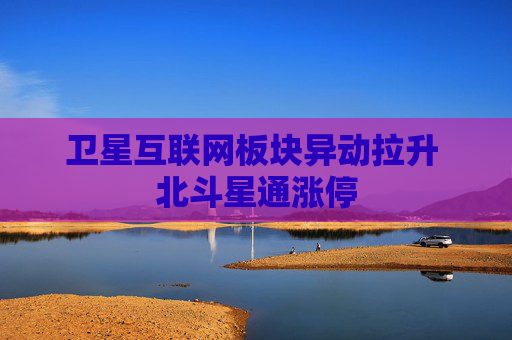 卫星互联网板块异动拉升 北斗星通涨停