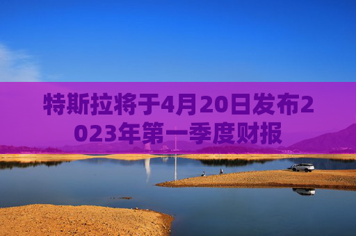 特斯拉将于4月20日发布2023年第一季度财报