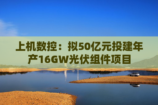 上机数控：拟50亿元投建年产16GW光伏组件项目