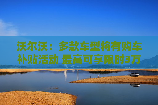 沃尔沃：多款车型将有购车补贴活动 最高可享限时3万元购车补贴