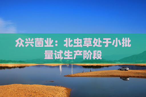 众兴菌业：北虫草处于小批量试生产阶段