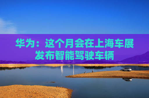 华为：这个月会在上海车展发布智能驾驶车辆