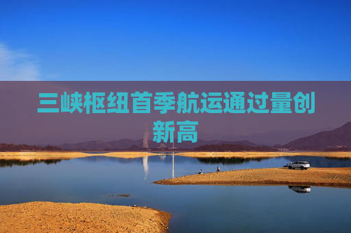 三峡枢纽首季航运通过量创新高