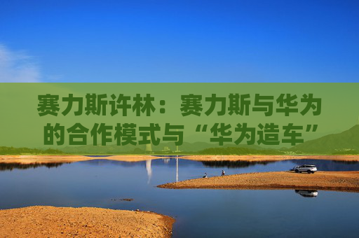 赛力斯许林：赛力斯与华为的合作模式与“华为造车”是两回事