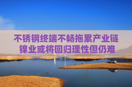 不锈钢终端不畅拖累产业链 镍业或将回归理性但仍难言乐观