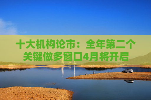 十大机构论市：全年第二个关键做多窗口4月将开启
