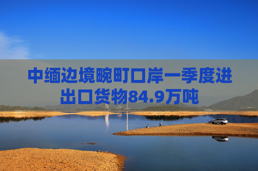 中缅边境畹町口岸一季度进出口货物84.9万吨