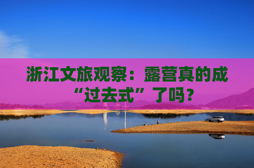 浙江文旅观察：露营真的成“过去式”了吗？