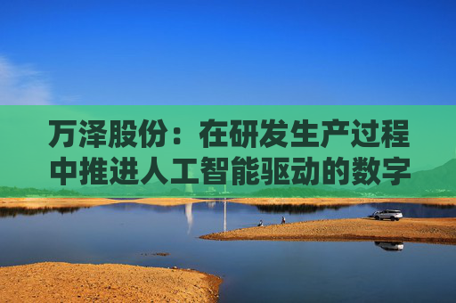 万泽股份：在研发生产过程中推进人工智能驱动的数字化转型