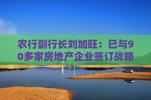 农行副行长刘加旺：已与90多家房地产企业签订战略合作协议