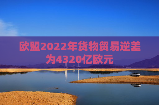 欧盟2022年货物贸易逆差为4320亿欧元
