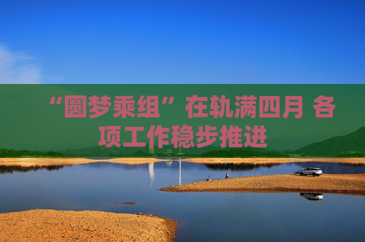 “圆梦乘组”在轨满四月 各项工作稳步推进