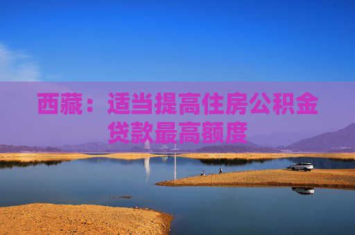 西藏：适当提高住房公积金贷款最高额度