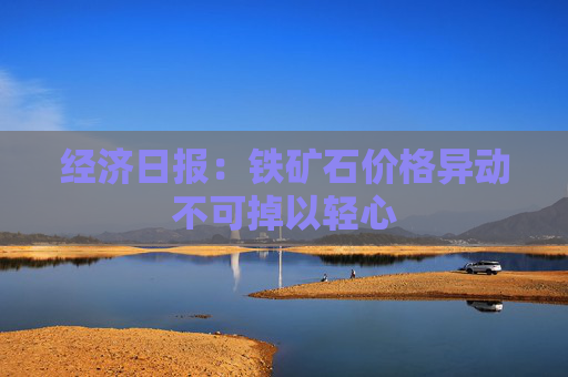 经济日报：铁矿石价格异动不可掉以轻心