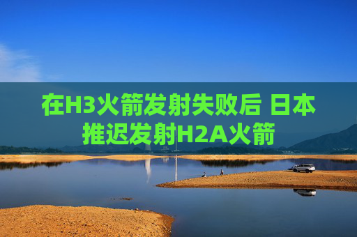 在H3火箭发射失败后 日本推迟发射H2A火箭